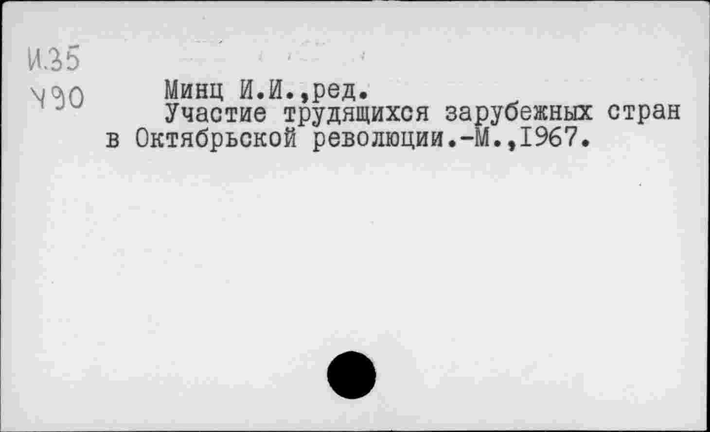 ﻿И35
N<30
Минц И.И.,ред.
Участие трудящихся зарубежных стран в Октябрьской революции.-М.,1967.